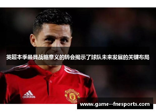 英超本季最具战略意义的转会揭示了球队未来发展的关键布局 英超本季最具战略意义的转会揭示了球队未来发展的关键布局