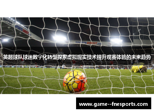 英超球队球迷数字化转型探索虚拟现实技术提升观赛体验的未来趋势