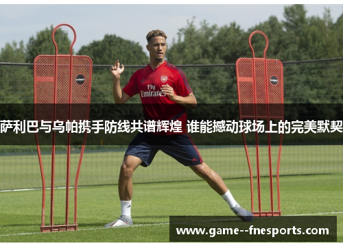 萨利巴与乌帕携手防线共谱辉煌 谁能撼动球场上的完美默契