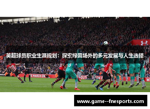 英超球员职业生涯规划:探索绿茵场外的多元发展与人生选择 英超球员职业生涯规划:探索绿茵场外的多元发展与人生选择
