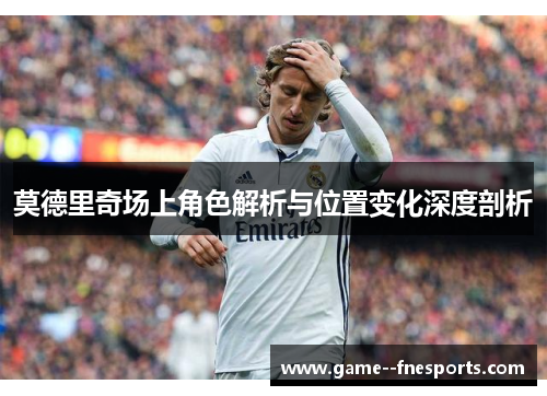 莫德里奇场上角色解析与位置变化深度剖析