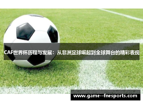 CAF世界杯历程与发展：从非洲足球崛起到全球舞台的精彩表现