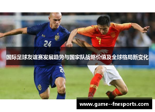 国际足球友谊赛发展趋势与国家队战略价值及全球格局新变化