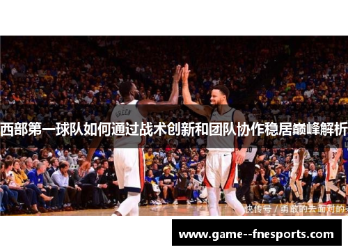 西部第一球队如何通过战术创新和团队协作稳居巅峰解析 西部第一球队如何通过战术创新和团队协作稳居巅峰解析