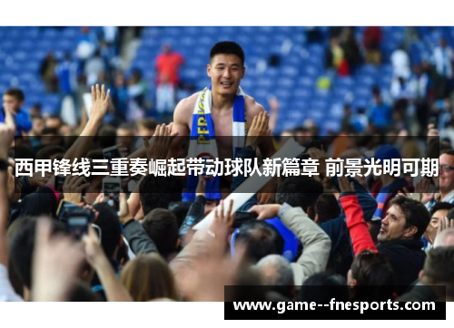 西甲锋线三重奏崛起带动球队新篇章 前景光明可期