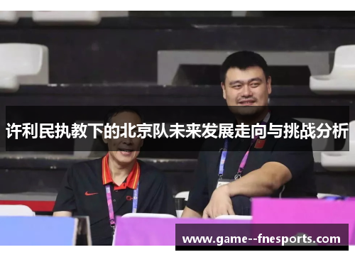 许利民执教下的北京队未来发展走向与挑战分析 许利民执教下的北京队未来发展走向与挑战分析