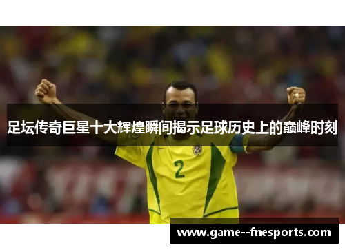 足坛传奇巨星十大辉煌瞬间揭示足球历史上的巅峰时刻