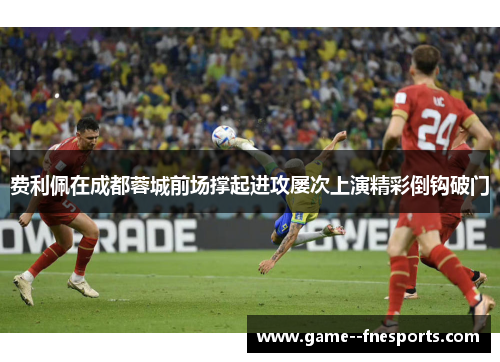 费利佩在成都蓉城前场撑起进攻屡次上演精彩倒钩破门