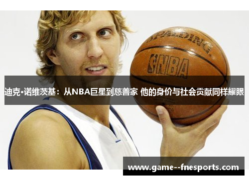 迪克·诺维茨基：从NBA巨星到慈善家 他的身价与社会贡献同样耀眼