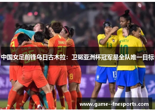 中国女足前锋乌日古木拉：卫冕亚洲杯冠军是全队唯一目标