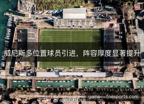 威尼斯多位置球员引进,阵容厚度显著提升 威尼斯多位置球员引进,阵容厚度显著提升